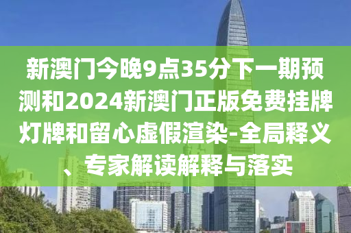 新澳門今晚9點35分下一期預測和2024新澳門正版免費掛牌燈牌和留心虛假渲染-全局釋義、專家解讀解釋與落實